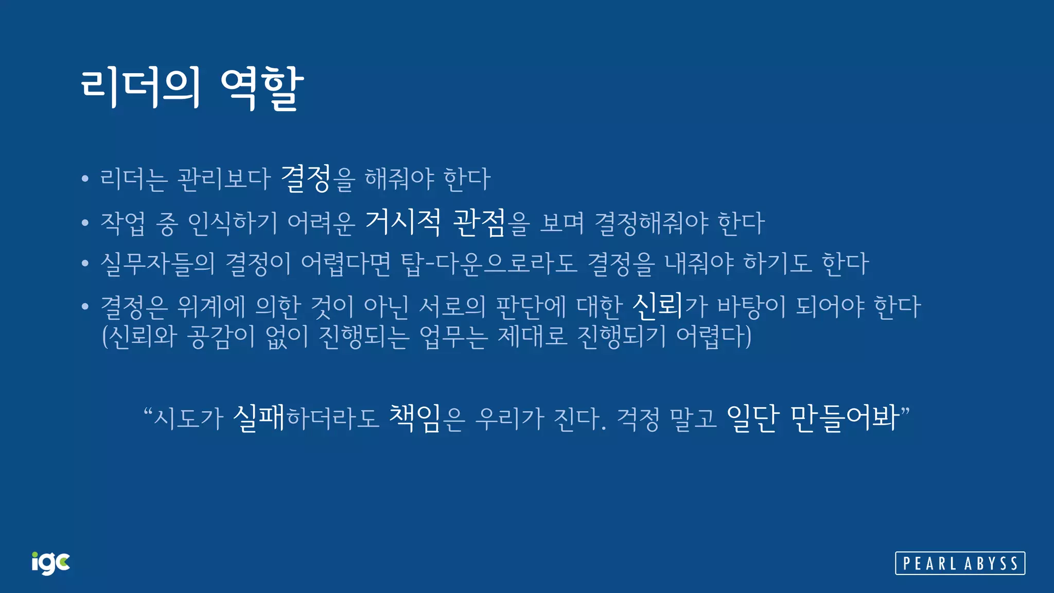 리더의 역할
• 리더는 관리보다 결정을 해줘야 한다
• 작업 중 인식하기 어려운 거시적 관점을 보며 결정해줘야 한다
• 실무자들의 결정이 어렵다면 탑-다운으로라도 결정을 내줘야 하기도 한다
• 결정은 위계에 의한 것이 아닌 서로의 판단에 대한 신뢰가 바탕이 되어야 한다
(신뢰와 공감이 없이 진행되는 업무는 제대로 진행되기 어렵다)
“시도가 실패하더라도 책임은 우리가 진다. 걱정 말고 일단 만들어봐”
 