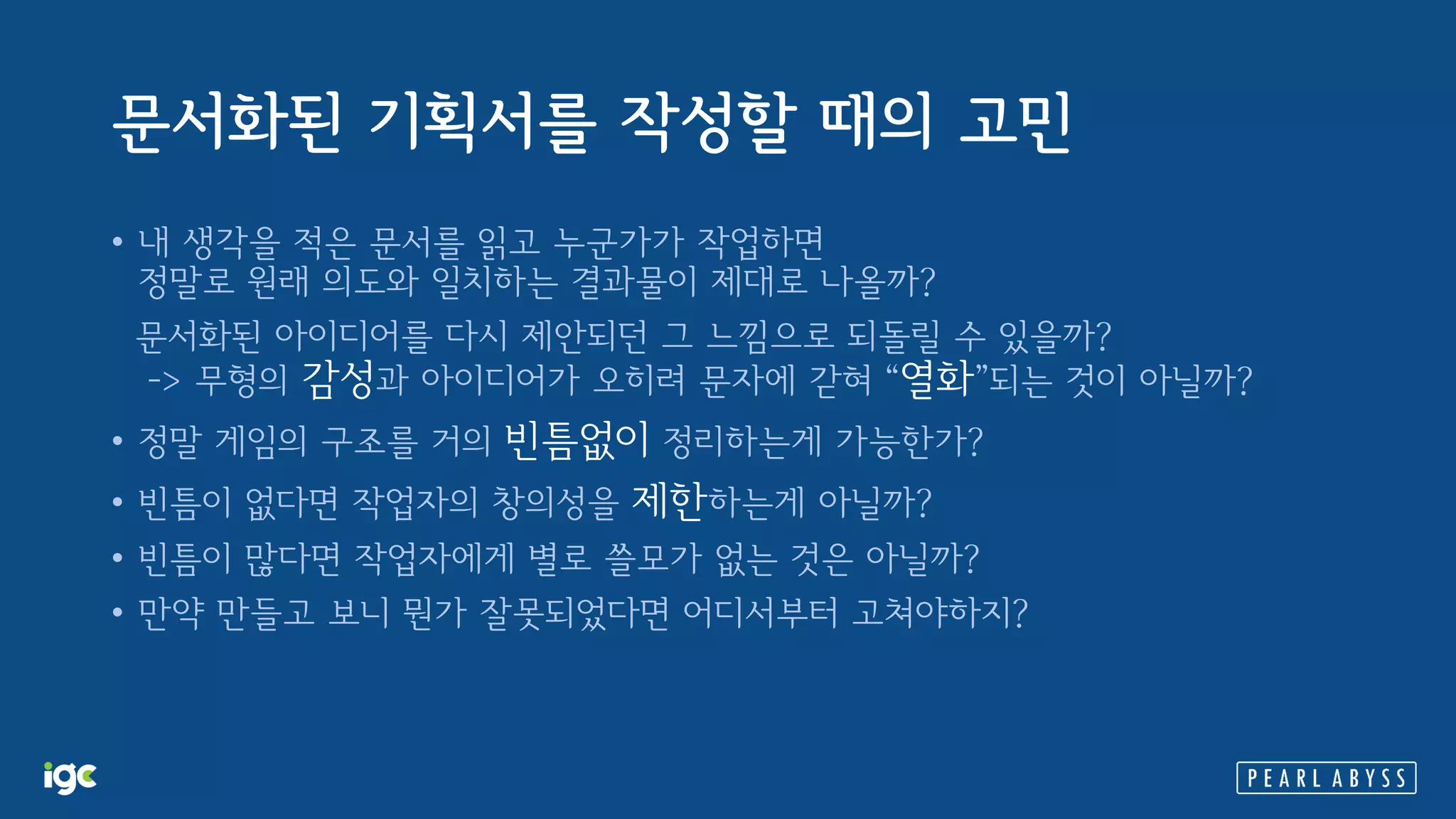 문서화된 기획서를 작성할 때의 고민
• 내 생각을 적은 문서를 읽고 누군가가 작업하면
정말로 원래 의도와 일치하는 결과물이 제대로 나올까?
문서화된 아이디어를 다시 제안되던 그 느낌으로 되돌릴 수 있을까?
-> 무형의 감성과 아이디어가 오히려 문자에 갇혀 “열화”되는 것이 아닐까?
• 정말 게임의 구조를 거의 빈틈없이 정리하는게 가능한가?
• 빈틈이 없다면 작업자의 창의성을 제한하는게 아닐까?
• 빈틈이 많다면 작업자에게 별로 쓸모가 없는 것은 아닐까?
• 만약 만들고 보니 뭔가 잘못되었다면 어디서부터 고쳐야하지?
 