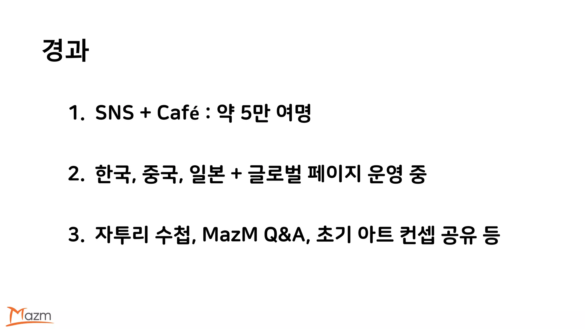 경과
1. SNS + Café : 약 5만 여명
2. 한국, 중국, 일본 + 글로벌 페이지 운영 중
3. 자투리 수첩, MazM Q&A, 초기 아트 컨셉 공유 등
 