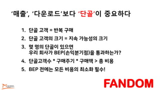 ‘매출’, ‘다운로드’보다 ‘단골’이 중요하다
1. 단골 고객 = 반복 구매
2. 단골 고객의 크기 = 지속 가능성의 크기
3. 몇 명의 단골이 있으면
우리 회사가 BEP(손익분기점)을 통과하는가?
4. 단골고객수 * 구매주기 * 구매액 > 총 비용
5. BEP 전에는 모든 비용의 최소화 필수!
FANDOM
 