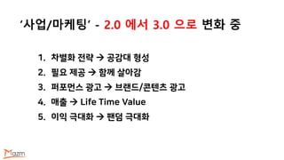 ‘사업/마케팅’ - 2.0 에서 3.0 으로 변화 중
1. 차별화 전략  공감대 형성
2. 필요 제공  함께 살아감
3. 퍼포먼스 광고  브랜드/콘텐츠 광고
4. 매출  Life Time Value
5. 이익 극대화  팬덤 극대화
 
