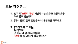 오늘 강연은…
1. 철저히 ‘스토리 게임’ 개발하시는 소규모 스튜디오를
위해 준비했습니다.
2. (다시 강조) 절대 정답은 아니니 참고만 해주세요.
3. (그리고 제 의도는)
무엇보다,
스토리 게임 제작자들의
‘연대’를 중요하게 생각합니다.
 