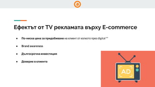 Ефектът от TV рекламата върху E-commerce
● По-ниска цена за придобиване на клиент от колкото през digital **
● Brand awareness
● Дългосрочна инвестиция
● Доверие в клиента
 