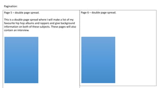 Pagination:
Page 5 – double page spread.
This is a double page spread where I will make a list of my
favourite hip hop albums and rappers and give background
information on both of these subjects. These pages will also
contain an interview.
Page 6 – double page spread.
 