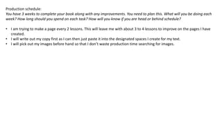 Production schedule:
You have 3 weeks to complete your book along with any improvements. You need to plan this. What will you be doing each
week? How long should you spend on each task? How will you know if you are head or behind schedule?
• I am trying to make a page every 2 lessons. This will leave me with about 3 to 4 lessons to improve on the pages I have
created.
• I will write out my copy first as I can then just paste it into the designated spaces I create for my text.
• I will pick out my images before hand so that I don’t waste production time searching for images.
 