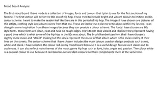 Mood Board Analysis:
The first mood board I have made is a collection of images, fonts and colours that I plan to use for the first section of my
fanzine. The first section will be for the 80s era of hip hop. I have tried to include bright and vibrant colours to imitate an 80s
colour scheme. I want to make the reader feel like they are in this period of hip hop. The images I have chosen are pictures of
the artists, clothing style and album covers from that era. These are items that I plan to write about within my fanzine. I can
also gain some inspiration from these images because they can provide a colour scheme. The fonts I have chosen are 80s
style fonts. These fonts are clean, neat and have no rough edges. They do not look violent and I believe they represent having
a good time which is what some of the hip hop in the 80s was about. The brush/handwritten font that I have chosen is
slightly more mean and “street” looking but this does represent the music of that album which is the mean reality of their
lives on the streets. The colour scheme that I have chosen includes the main colours used on design products such as red,
white and blank. I have selected the colour red on my mood board because it is a useful design feature as it stands out to
audiences. It can also reflect main themes of the music genre hip hop such as love, hate, anger and passion. The colour white
is a popular colour to use because it can balance out any dark colours but then compliments them at the same time.
 