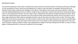 Mood Board Analysis:Mood Board Analysis:
The second mood board I have made is made for the second section of my fanzine which is the 90s era of hip hop. Although
it is the same genre of music, there are many differences in colours, fonts and styles. For example, the fonts look more
defined and the styles of photos have changed on the albums. They appear more serious and more street like. I have also
used the website AdobeColourCC.com to collect a range of colours and colour schemes that have been influenced by album
cover art and clothing from the 90s. The main colours that I selected from the website included red, black and white. These
colours are important because red stands out to the audience whilst representing main themes of this music genre such as
love, anger and passion. Black works as a background colour and can be used as an outline colour to text. This colour adds
depth and can be used on any product. The colour white is similar to the colour black because it can also be used effectively
in backgrounds and text. These two colours stand out but aren’t very vibrant so they may become boring if one of my main
colour schemes is black and white. Finally, I have collected some images of hip hop clothing from the 90s. As I plan to make a
page on clothing styles then I need some inspiration for these pages.
 