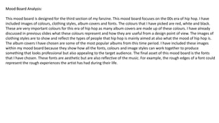 Mood Board Analysis:Mood Board Analysis:Mood Board Analysis:
This mood board is designed for the third section of my fanzine. This mood board focuses on the 00s era of hip hop. I have
included images of colours, clothing styles, album covers and fonts. The colours that I have picked are red, white and black.
These are very important colours for this era of hip hop as many album covers are made up of these colours. I have already
discussed in previous slides what these colours represent and how they are useful from a design point of view. The images of
clothing styles are to show and reflect the types of people that hip hop is mainly aimed at also what the mood of hip hop is.
The album covers I have chosen are some of the most popular albums from this time period. I have included these images
within my mood board because they show how all the fonts, colours and image styles can work together to produce
something that looks professional but also appealing to the target audience. The final asset of this mood board is the fonts
that I have chosen. These fonts are aesthetic but are also reflective of the music. For example, the rough edges of a font could
represent the rough experiences the artist has had during their life.
 