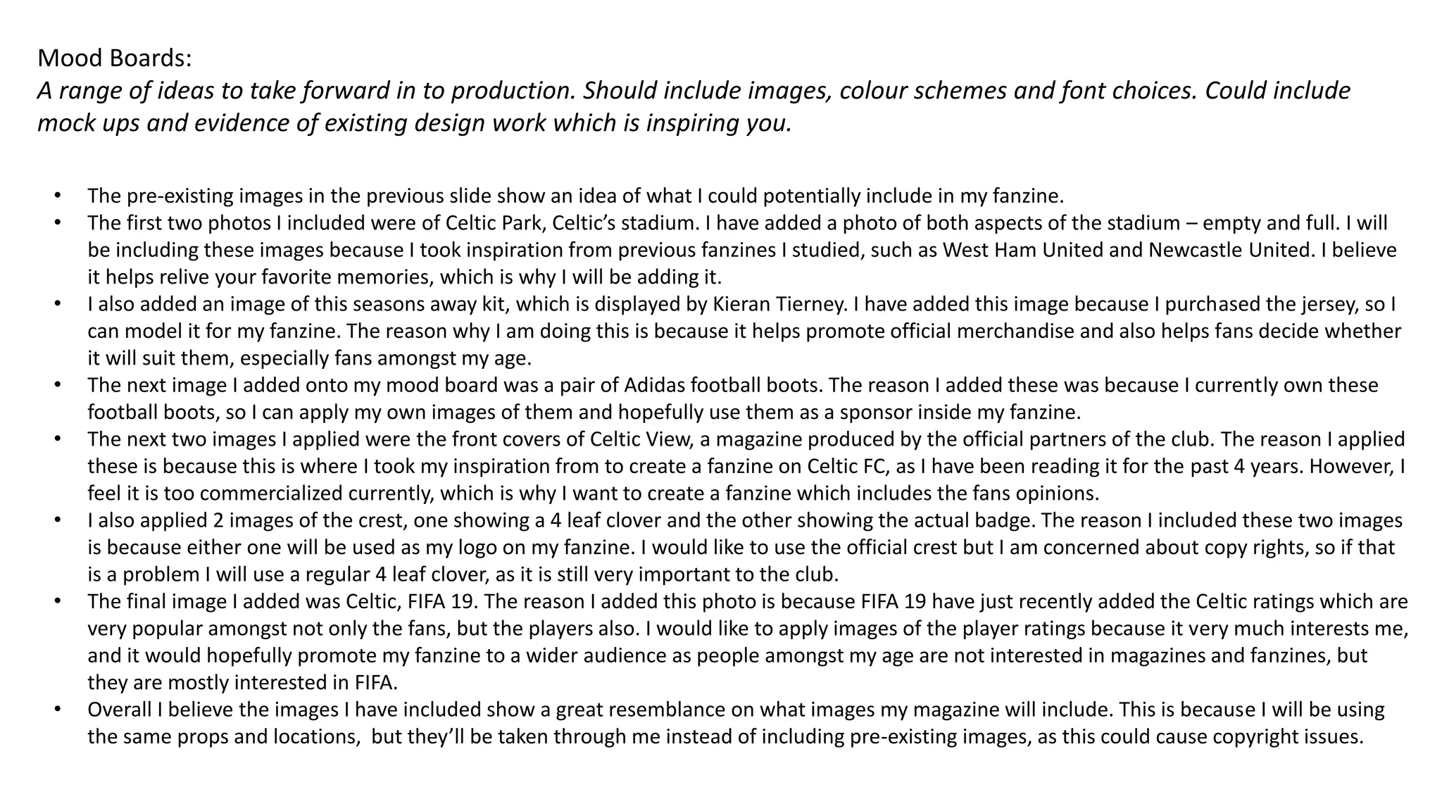 Mood Boards:
A range of ideas to take forward in to production. Should include images, colour schemes and font choices. Could include
mock ups and evidence of existing design work which is inspiring you.
• The pre-existing images in the previous slide show an idea of what I could potentially include in my fanzine.
• The first two photos I included were of Celtic Park, Celtic’s stadium. I have added a photo of both aspects of the stadium – empty and full. I will
be including these images because I took inspiration from previous fanzines I studied, such as West Ham United and Newcastle United. I believe
it helps relive your favorite memories, which is why I will be adding it.
• I also added an image of this seasons away kit, which is displayed by Kieran Tierney. I have added this image because I purchased the jersey, so I
can model it for my fanzine. The reason why I am doing this is because it helps promote official merchandise and also helps fans decide whether
it will suit them, especially fans amongst my age.
• The next image I added onto my mood board was a pair of Adidas football boots. The reason I added these was because I currently own these
football boots, so I can apply my own images of them and hopefully use them as a sponsor inside my fanzine.
• The next two images I applied were the front covers of Celtic View, a magazine produced by the official partners of the club. The reason I applied
these is because this is where I took my inspiration from to create a fanzine on Celtic FC, as I have been reading it for the past 4 years. However, I
feel it is too commercialized currently, which is why I want to create a fanzine which includes the fans opinions.
• I also applied 2 images of the crest, one showing a 4 leaf clover and the other showing the actual badge. The reason I included these two images
is because either one will be used as my logo on my fanzine. I would like to use the official crest but I am concerned about copy rights, so if that
is a problem I will use a regular 4 leaf clover, as it is still very important to the club.
• The final image I added was Celtic, FIFA 19. The reason I added this photo is because FIFA 19 have just recently added the Celtic ratings which are
very popular amongst not only the fans, but the players also. I would like to apply images of the player ratings because it very much interests me,
and it would hopefully promote my fanzine to a wider audience as people amongst my age are not interested in magazines and fanzines, but
they are mostly interested in FIFA.
• Overall I believe the images I have included show a great resemblance on what images my magazine will include. This is because I will be using
the same props and locations, but they’ll be taken through me instead of including pre-existing images, as this could cause copyright issues.
 