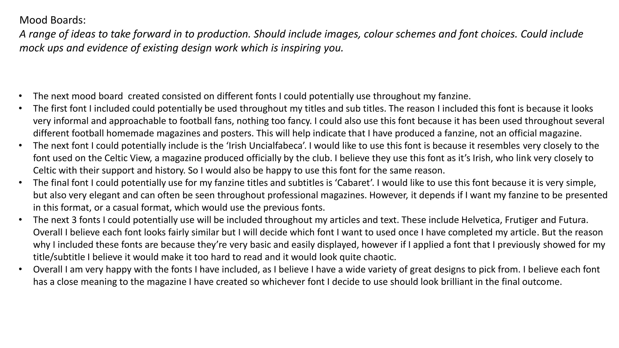 Mood Boards:
A range of ideas to take forward in to production. Should include images, colour schemes and font choices. Could include
mock ups and evidence of existing design work which is inspiring you.
• The next mood board created consisted on different fonts I could potentially use throughout my fanzine.
• The first font I included could potentially be used throughout my titles and sub titles. The reason I included this font is because it looks
very informal and approachable to football fans, nothing too fancy. I could also use this font because it has been used throughout several
different football homemade magazines and posters. This will help indicate that I have produced a fanzine, not an official magazine.
• The next font I could potentially include is the ‘Irish Uncialfabeca’. I would like to use this font is because it resembles very closely to the
font used on the Celtic View, a magazine produced officially by the club. I believe they use this font as it’s Irish, who link very closely to
Celtic with their support and history. So I would also be happy to use this font for the same reason.
• The final font I could potentially use for my fanzine titles and subtitles is ‘Cabaret’. I would like to use this font because it is very simple,
but also very elegant and can often be seen throughout professional magazines. However, it depends if I want my fanzine to be presented
in this format, or a casual format, which would use the previous fonts.
• The next 3 fonts I could potentially use will be included throughout my articles and text. These include Helvetica, Frutiger and Futura.
Overall I believe each font looks fairly similar but I will decide which font I want to used once I have completed my article. But the reason
why I included these fonts are because they’re very basic and easily displayed, however if I applied a font that I previously showed for my
title/subtitle I believe it would make it too hard to read and it would look quite chaotic.
• Overall I am very happy with the fonts I have included, as I believe I have a wide variety of great designs to pick from. I believe each font
has a close meaning to the magazine I have created so whichever font I decide to use should look brilliant in the final outcome.
 