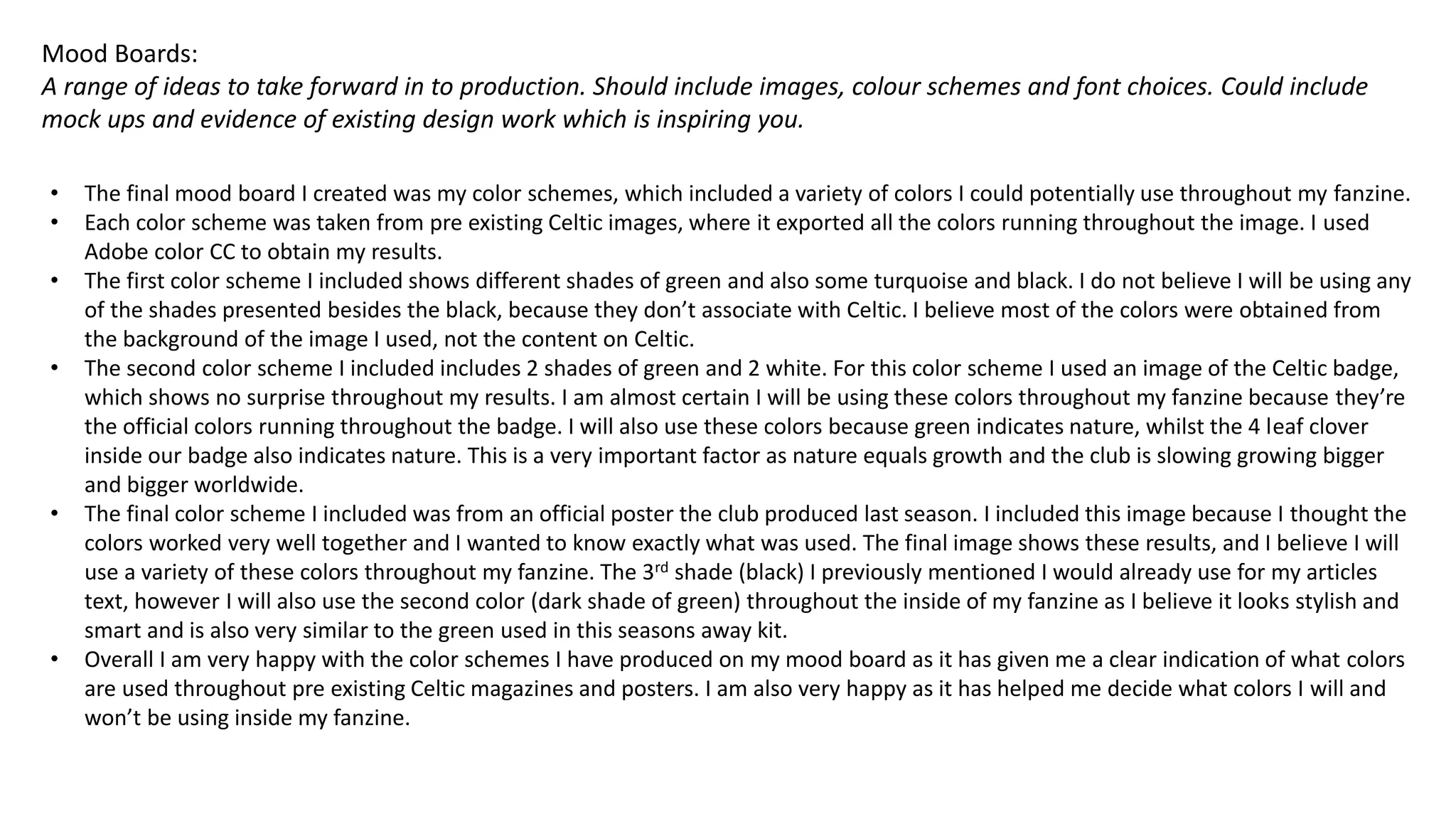 Mood Boards:
A range of ideas to take forward in to production. Should include images, colour schemes and font choices. Could include
mock ups and evidence of existing design work which is inspiring you.
• The final mood board I created was my color schemes, which included a variety of colors I could potentially use throughout my fanzine.
• Each color scheme was taken from pre existing Celtic images, where it exported all the colors running throughout the image. I used
Adobe color CC to obtain my results.
• The first color scheme I included shows different shades of green and also some turquoise and black. I do not believe I will be using any
of the shades presented besides the black, because they don’t associate with Celtic. I believe most of the colors were obtained from
the background of the image I used, not the content on Celtic.
• The second color scheme I included includes 2 shades of green and 2 white. For this color scheme I used an image of the Celtic badge,
which shows no surprise throughout my results. I am almost certain I will be using these colors throughout my fanzine because they’re
the official colors running throughout the badge. I will also use these colors because green indicates nature, whilst the 4 leaf clover
inside our badge also indicates nature. This is a very important factor as nature equals growth and the club is slowing growing bigger
and bigger worldwide.
• The final color scheme I included was from an official poster the club produced last season. I included this image because I thought the
colors worked very well together and I wanted to know exactly what was used. The final image shows these results, and I believe I will
use a variety of these colors throughout my fanzine. The 3rd shade (black) I previously mentioned I would already use for my articles
text, however I will also use the second color (dark shade of green) throughout the inside of my fanzine as I believe it looks stylish and
smart and is also very similar to the green used in this seasons away kit.
• Overall I am very happy with the color schemes I have produced on my mood board as it has given me a clear indication of what colors
are used throughout pre existing Celtic magazines and posters. I am also very happy as it has helped me decide what colors I will and
won’t be using inside my fanzine.
 