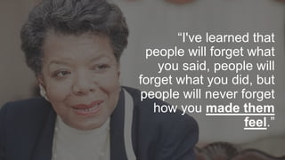 “I've learned that
people will forget what
you said, people will
forget what you did, but
people will never forget
how you made them
feel.”
 