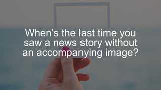 When’s the last time you
saw a news story without
an accompanying image?
 