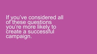 If you’ve considered all
of these questions
you’re more likely to
create a successful
campaign.
 