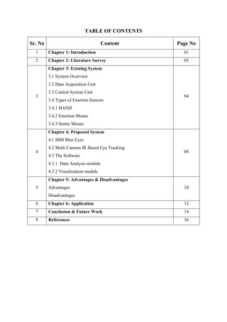 TABLE OF CONTENTS
Sr. No Content Page No
1 Chapter 1: Introduction 01
2 Chapter 2: Literature Survey 03
3
Chapter 3: Existing System
3.1 System Overview
3.2 Data Acquisition Unit
3.3 Central System Unit
3.4 Types of Emotion Sensors
3.4.1 HAND
3.4.2 Emotion Mouse
3.4.3 Sentic Mouse
04
4
Chapter 4: Proposed System
4.1 IBM Blue Eyes
4.2 Multi Camera IR Based Eye Tracking
4.3 The Software
4.3.1 Data Analysis module
4.3.2 Visualization module
08
5
Chapter 5: Advantages & Disadvantages
Advantages
Disadvantages
10
6 Chapter 6: Application 12
7 Conclusion & Future Work 14
8 References 16
 
