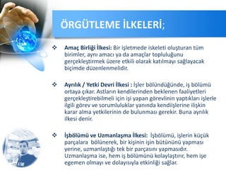  Amaç Birliği İlkesi: Bir işletmede iskeleti oluşturan tüm
birimler, aynı amacı ya da amaçlar topluluğunu
gerçekleştirmek üzere etkili olarak katılmayı sağlayacak
biçimde düzenlenmelidir.
 Ayrılık / Yetki Devri İlkesi : İşler bölündüğünde, iş bölümü
ortaya çıkar. Astların kendilerinden beklenen faaliyetleri
gerçekleştirebilmeli için işi yapan görevlinin yaptıkları işlerle
ilgili görev ve sorumluluklar yanında kendiişlerine ilişkin
karar alma yetkilerinin de bulunması gerekir. Buna ayrılık
ilkesi denir.
 İşbölümü ve Uzmanlaşma İlkesi: İşbölümü, işlerin küçük
parçalara bölünerek, bir kişinin işin bütününü yapması
yerine, uzmanlaştığı tek bir parçasını yapmasıdır.
Uzmanlaşma ise, hem iş bölümünü kolaylaştırır, hem işe
egemen olmayı ve dolayısıyla etkinliği sağlar.
ÖRGÜTLEME İLKELERİ;
 