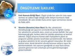  Emir Komuta Birliği İlkesi : Örgüt içinde her astın bir üste rapor
vermesi ve sadece bağlı olduğu üstle iletişim kurmasını ifade
etmektedir. Bir astın birden fazla amire rapor vermemesi olarak
da ifade edilir.
 Yönetim (Denetim) Alanı İlkesi: Bu ilke, yöneticinin
Denetleyeceği ast sayısının sınırlandırılması ile ilgilidir. Çünkü
her yöneticinin uzmanlık alanı, enerji ve zamanı bellidir. Her şeyi
bilemeyeceği gibi, herkesi etkin bir şekilde yönetmez ve kontrol
edemez. Örgüt amacına hizmet eden faaliyetlerin planlı ve
programlı şekilde yönetici tarafından yürütülmesidir. Her bölüm
ve grubun yönetimi ile bir sorumlu görevli mevcuttur. Bir üstün
kontrol alanı, kendi denetimi altında bulunan astların sayısı ile
belirlenmektedir. Ast sayısının gereğinde az veya fazla olması
yönetim görevinin tam anlamıyla yerine getirilemeyeceğini
göstermektedir
ÖRGÜTLEME İLKELERİ;
 
