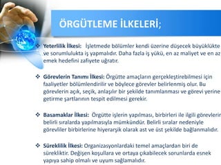  Yeterlilik İlkesi: İşletmede bölümler kendi üzerine düşecek büyüklükte
ve sorumlulukta iş yapmalıdır. Daha fazla iş yükü, en az maliyet ve en az
emek hedefini zafiyete uğratır.
 Görevlerin Tanımı İlkesi: Örgütte amaçların gerçekleştirebilmesi için
faaliyetler bölümlendirilir ve böylece görevler belirlenmiş olur. Bu
görevlerin açık, seçik, anlaşılır bir şekilde tanımlanması ve görevi yerine
getirme şartlarının tespit edilmesi gerekir.
 Basamaklar İlkesi: Örgütte işlerin yapılması, birbirleri ile ilgili görevlerin
belirli sıralarda yapılmasıyla mümkündür. Belirli sıralar nedeniyle
görevliler birbirlerine hiyerarşik olarak ast ve üst şekilde bağlanmalıdır.
 Süreklilik İlkesi: Organizasyonlardaki temel amaçlardan biri de
sürekliktir. Değişen koşullara ve ortaya çıkabilecek sorunlarda esnek
yapıya sahip olmalı ve uyum sağlamalıdır.
ÖRGÜTLEME İLKELERİ;
 