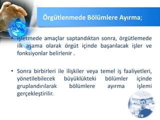 • İşletmede amaçlar saptandıktan sonra, örgütlemede
ilk aşama olarak örgüt içinde başarılacak işler ve
fonksiyonlar belirlenir .
• Sonra birbirleri ile ilişkiler veya temel iş faaliyetleri,
yönetilebilecek büyüklükteki bölümler içinde
gruplandırılarak bölümlere ayırma işlemi
gerçekleştirilir.
Örgütlenmede Bölümlere Ayırma;
 