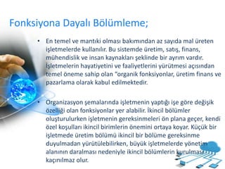 Fonksiyona Dayalı Bölümleme;
• En temel ve mantıki olması bakımından az sayıda mal üreten
işletmelerde kullanılır. Bu sistemde üretim, satış, finans,
mühendislik ve insan kaynakları şeklinde bir ayrım vardır.
İşletmelerin hayatiyetini ve faaliyetlerini yürütmesi açısından
temel öneme sahip olan “organik fonksiyonlar, üretim finans ve
pazarlama olarak kabul edilmektedir.
• Organizasyon şemalarında işletmenin yaptığı işe göre değişik
özelliği olan fonksiyonlar yer alabilir. İkincil bölümler
oluşturulurken işletmenin gereksinmeleri ön plana geçer, kendi
özel koşulları ikincil birimlerin önemini ortaya koyar. Küçük bir
işletmede üretim bölümü ikincil bir bölüme gereksinme
duyulmadan yürütülebilirken, büyük işletmelerde yönetim
alanının daralması nedeniyle ikincil bölümlerin kurulması
kaçınılmaz olur.
 