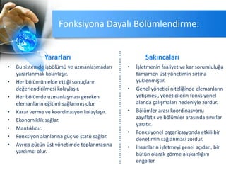 Fonksiyona Dayalı Bölümlendirme:
Yararları
• Bu sistemde işbölümü ve uzmanlaşmadan
yararlanmak kolaylaşır.
• Her bölümün elde ettiği sonuçların
değerlendirilmesi kolaylaşır.
• Her bölümde uzmanlaşması gereken
elemanların eğitimi sağlanmış olur.
• Karar verme ve koordinasyon kolaylaşır.
• Ekonomiklik sağlar.
• Mantıklıdır.
• Fonksiyon alanlarına güç ve statü sağlar.
• Ayrıca gücün üst yönetimde toplanmasına
yardımcı olur.
Sakıncaları
• İşletmenin faaliyet ve kar sorumluluğu
tamamen üst yönetimin sırtına
yüklenmiştir.
• Genel yönetici niteliğinde elemanların
yetişmesi, yöneticilerin fonksiyonel
alanda çalışmaları nedeniyle zordur.
• Bölümler arası koordinasyonu
zayıflatır ve bölümler arasında sınırlar
yaratır.
• Fonksiyonel organizasyonda etkili bir
denetimin sağlanması zordur.
• İnsanların işletmeyi genel açıdan, bir
bütün olarak görme alışkanlığını
engeller.
 