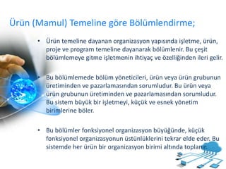 Ürün (Mamul) Temeline göre Bölümlendirme;
• Ürün temeline dayanan organizasyon yapısında işletme, ürün,
proje ve program temeline dayanarak bölümlenir. Bu çeşit
bölümlemeye gitme işletmenin ihtiyaç ve özelliğinden ileri gelir.
• Bu bölümlemede bölüm yöneticileri, ürün veya ürün grubunun
üretiminden ve pazarlamasından sorumludur. Bu ürün veya
ürün grubunun üretiminden ve pazarlamasından sorumludur.
Bu sistem büyük bir işletmeyi, küçük ve esnek yönetim
birimlerine böler.
• Bu bölümler fonksiyonel organizasyon büyüğünde, küçük
fonksiyonel organizasyonun üstünlüklerini tekrar elde eder. Bu
sistemde her ürün bir organizasyon birimi altında toplanır.
 