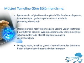 Müşteri Temeline Göre Bölümlendirme;
• İşletmelerde müşteri temeline göre bölümlendirme ulaşılmak
istenen müşteri grubuna göre ve sınırlı alanlarda
gerçekleştirilmektedir.
• Özellikle üretim faaliyetlerini sipariş üzerine yapan işletmeler
bu örgütleme biçimini uygulamaktadırlar. Bu yöntem özellikle
satış faaliyetlerinde etkinlik sağlamak amacıyla
yürütülmektedir.
• Örneğin, kadın, erkek ve çocuklara yönelik üretilen ürünlerin
hedef kitleye ulaştırılmasında kullanılmaktadır.
 