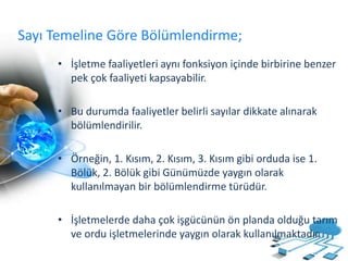 Sayı Temeline Göre Bölümlendirme;
• İşletme faaliyetleri aynı fonksiyon içinde birbirine benzer
pek çok faaliyeti kapsayabilir.
• Bu durumda faaliyetler belirli sayılar dikkate alınarak
bölümlendirilir.
• Örneğin, 1. Kısım, 2. Kısım, 3. Kısım gibi orduda ise 1.
Bölük, 2. Bölük gibi Günümüzde yaygın olarak
kullanılmayan bir bölümlendirme türüdür.
• İşletmelerde daha çok işgücünün ön planda olduğu tarım
ve ordu işletmelerinde yaygın olarak kullanılmaktadır.
 