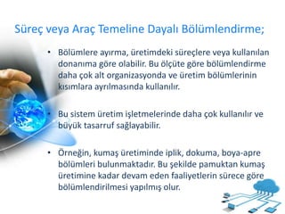 Süreç veya Araç Temeline Dayalı Bölümlendirme;
• Bölümlere ayırma, üretimdeki süreçlere veya kullanılan
donanıma göre olabilir. Bu ölçüte göre bölümlendirme
daha çok alt organizasyonda ve üretim bölümlerinin
kısımlara ayrılmasında kullanılır.
• Bu sistem üretim işletmelerinde daha çok kullanılır ve
büyük tasarruf sağlayabilir.
• Örneğin, kumaş üretiminde iplik, dokuma, boya-apre
bölümleri bulunmaktadır. Bu şekilde pamuktan kumaş
üretimine kadar devam eden faaliyetlerin sürece göre
bölümlendirilmesi yapılmış olur.
 