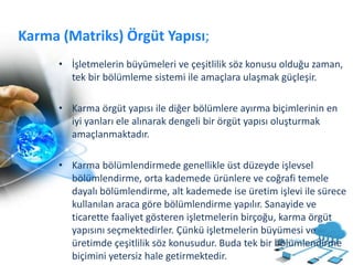 Karma (Matriks) Örgüt Yapısı;
• İşletmelerin büyümeleri ve çeşitlilik söz konusu olduğu zaman,
tek bir bölümleme sistemi ile amaçlara ulaşmak güçleşir.
• Karma örgüt yapısı ile diğer bölümlere ayırma biçimlerinin en
iyi yanları ele alınarak dengeli bir örgüt yapısı oluşturmak
amaçlanmaktadır.
• Karma bölümlendirmede genellikle üst düzeyde işlevsel
bölümlendirme, orta kademede ürünlere ve coğrafi temele
dayalı bölümlendirme, alt kademede ise üretim işlevi ile sürece
kullanılan araca göre bölümlendirme yapılır. Sanayide ve
ticarette faaliyet gösteren işletmelerin birçoğu, karma örgüt
yapısını seçmektedirler. Çünkü işletmelerin büyümesi ve
üretimde çeşitlilik söz konusudur. Buda tek bir bölümlendirme
biçimini yetersiz hale getirmektedir.
 