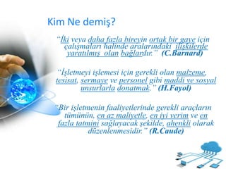 Kim Ne demiş?
“İki veya daha fazla bireyin ortak bir gaye için
çalışmaları halinde aralarındaki ilişkilerde
yaratılmış olan bağlardır.” (C.Barnard)
“İşletmeyi işlemesi için gerekli olan malzeme,
tesisat, sermaye ve personel gibi maddi ve sosyal
unsurlarla donatmak.” (H.Fayol)
“Bir işletmenin faaliyetlerinde gerekli araçların
tümünün, en az maliyetle, en iyi verim ve en
fazla tatmini sağlayacak şekilde, ahenkli olarak
düzenlenmesidir.” (R.Caude)
 
