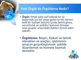 Peki Örgüt Ve Örgütleme Nedir?
 Örgüt: Ortak çaba sarf ederek bir işi
başarmak için bir araya gelen ve her birinin
belli bir faaliyet bütünü içinde belirli görev,
sorumluluk ve yetkileri bulunan bireyler
veya gruplar arasındaki ilişkileri temsil eden
yapıdır.
 Örgütleme: Beşeri, fiziksel ve teknik
olanakları ve araçları, işletmenin
amacını gerçekleştirecek şekilde
düzenlemek ve hizmete koymak
demektir
 