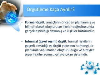 Örgütleme Kaça Ayrılır?
• Formal örgüt; amaçların önceden planlanmış ve
bilinçli olarak oluşturulan ilkeler doğrultusunda
gerçekleştirildiği davranış ve ilişkiler bütünüdür.
• Informal (gayri resmi) örgüt; formal ilişkilerin
geçerli olmadığı ve örgüt yapısının herhangi bir
planlama yapılmadan oluşturulduğu ve bireyler
arası ilişkiler sonucu ortaya çıkan sistemdir.
 