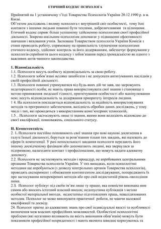 ЕТИЧНИЙ КОДЕКС ПСИХОЛОГА
Прийнятий на 1 установчому з’їзді Товариства Психологів України 20.12.1990 р. в м.
Києві.
Об’єктом дослiджень i впливу психолога є внутрiшній світ особистості, тому їхні
контакти з іншими людьми повинні бути теплими, доброзичливими та цілющими.
Етичний кодекс сприяє більш успішному здiйсненню психологами своєї професiйної
діяльності. Зокрема шкільним психологам допомагає у підвищенні ефективностi
навчання i виховання учнів. Заснована Товариством психологів України Комiсiя з
етики проводить роботу, спрямовану на правильність тлумачення психологами
етичного кодексу, здійснює контроль за його додержанням, забезпечує формування у
психологів сприйняття цього кодексу і зобов’язання перед громадськістю як одного з
важливих актів чинного законодавства.
1. Вiдповiдальність
1.1. Психологи несуть особисту вiдповiдальність за свою роботу.
1.2. Психологи зобов’язанi всiляко запобiгати і не допускати антигуманних наслiдкiв у
своїй професійній діяльності.
1.3. Психологи повиннi утримуватися вiд будь-яких дiй чи заяв, що загрожують
недоторканостi особи; не мають права використовувати свої знання i становище з
метою приниження людської гiдностi, пригнічування особистостi або манiпулювання
нею; несуть вiдповiдальнiсть за додержання приоритету iнтересiв людини.
1 4. На психологiв покладається вiдповiдальнiсть за надiйнiсть використовуваних
методiв та програмного забезпечення, валiднiсть обробки даних дослiджень, у тому
числi i тих, які проводяться з використанням комп’ютерних технологій.
1.5. . Психологи застосовують лише тi знання, якими вони володіють вiдповідно до
своєї квалiфiкацiї, повноважень, соцiального статусу.
II. Компетентнiсть
2. 1. Психологи постiйно поповнюють свої знання про новi науковi досягнення в
галузі їхньої дiяльностi, беруться за розв’язання тiльки тих завдань, якi належать до
сфери їх компетенцiї. У разi непосилъностi завдання психологи передають його
iншому досвiдченому фахiвцевi або допомагають людинi, яка звернулася за
пiдтримкою, налагодити контакт з професiоналами, що можуть надати адекватну
допомогу.
2.2. Психологи не застосовують методiв і процедур, не апробованих центральними
органами Товариства психологiв України. У тих випадках, коли психологічнi
методики ще апробуються (з дозволу контрольних органiв Товариства психологів),
проводять експеримент з обмеженим контингентом дослiджуваних, попереджають їх
про застосування неперевiрених методів або про свiй недостатнiй рiвень оволодiння
ними.
2.З. Психолог публiкує пiд своїм iм’ям лише ту працю, яка повністю виконана ним
самим або вносить істотний власний внесок; недопустима публiкація з метою
особистої матерiальної вигоди, недостатньо пiдготовлених праць, невалiдизованих
методик. Психолог не може виконувати практичної роботи, не маючи належної
квалiфiкації та досвіду.
24. Психолог прагне до адекватних знань про свої індивідуальні якості та особливостi
визначення меж власних професiйних можливостей. Особистiснi психологiчнi
проблеми (якi негативно впливають па якiсть виконання обов’язків) можуть бути
показником професiйної непридатностi i мають якомога швидше коригуватись та
 