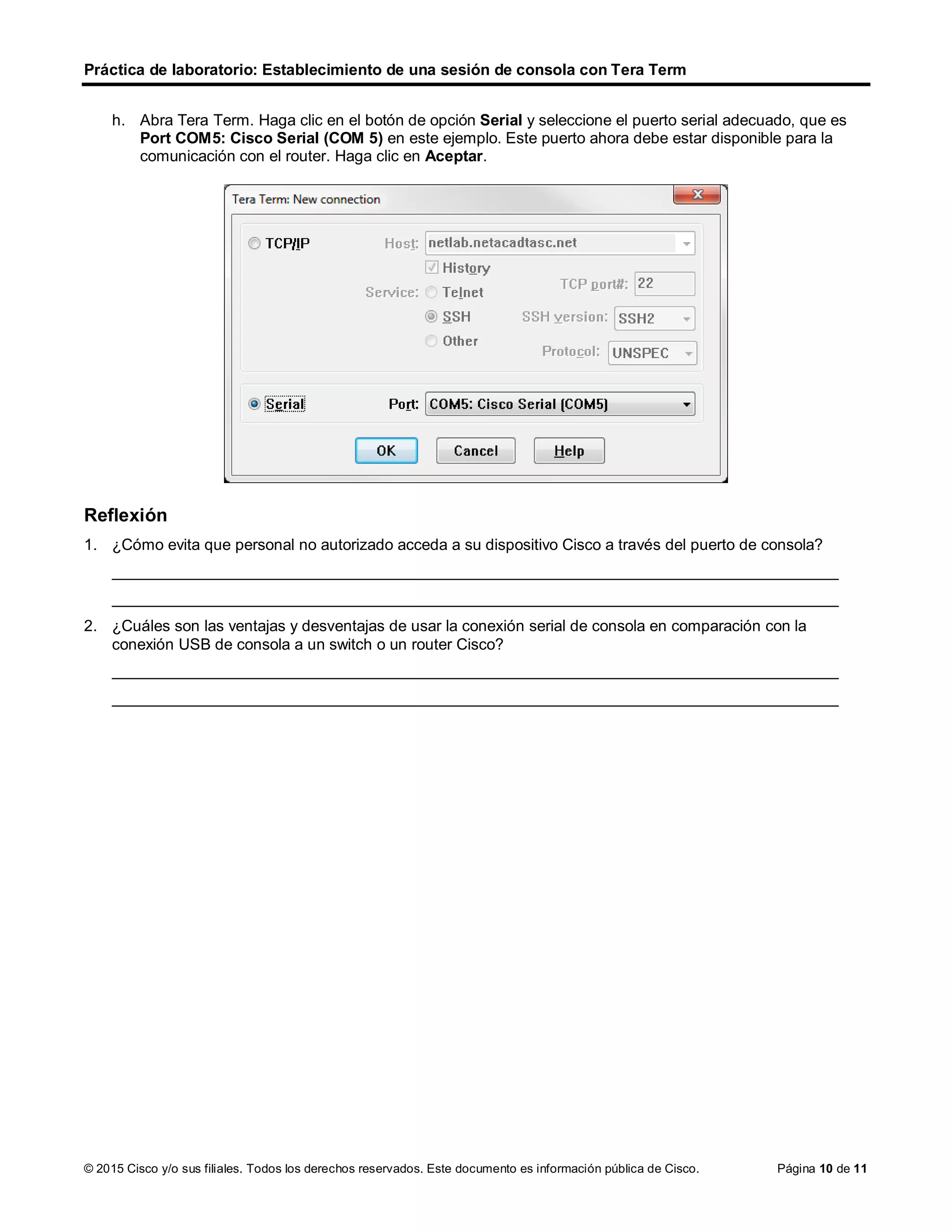 Práctica de laboratorio: Establecimiento de una sesión de consola con Tera Term
© 2015 Cisco y/o sus filiales. Todos los derechos reservados. Este documento es información pública de Cisco. Página 10 de 11
h. Abra Tera Term. Haga clic en el botón de opción Serial y seleccione el puerto serial adecuado, que es
Port COM5: Cisco Serial (COM 5) en este ejemplo. Este puerto ahora debe estar disponible para la
comunicación con el router. Haga clic en Aceptar.
Reflexión
1. ¿Cómo evita que personal no autorizado acceda a su dispositivo Cisco a través del puerto de consola?
____________________________________________________________________________________
____________________________________________________________________________________
2. ¿Cuáles son las ventajas y desventajas de usar la conexión serial de consola en comparación con la
conexión USB de consola a un switch o un router Cisco?
____________________________________________________________________________________
____________________________________________________________________________________
 