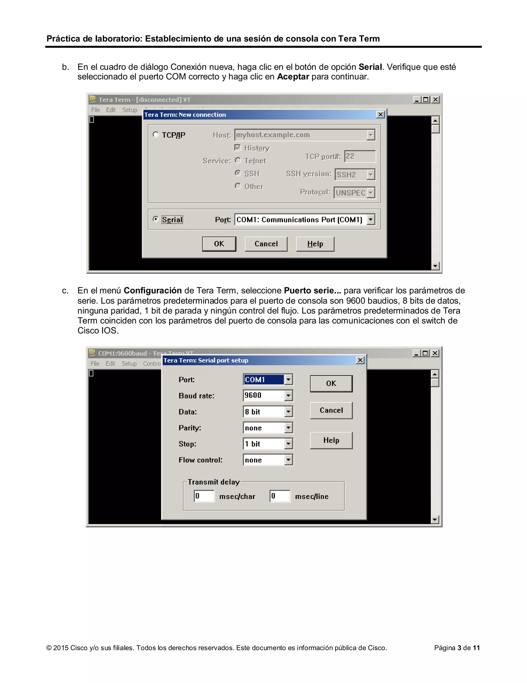 Práctica de laboratorio: Establecimiento de una sesión de consola con Tera Term
© 2015 Cisco y/o sus filiales. Todos los derechos reservados. Este documento es información pública de Cisco. Página 3 de 11
b. En el cuadro de diálogo Conexión nueva, haga clic en el botón de opción Serial. Verifique que esté
seleccionado el puerto COM correcto y haga clic en Aceptar para continuar.
c. En el menú Configuración de Tera Term, seleccione Puerto serie... para verificar los parámetros de
serie. Los parámetros predeterminados para el puerto de consola son 9600 baudios, 8 bits de datos,
ninguna paridad, 1 bit de parada y ningún control del flujo. Los parámetros predeterminados de Tera
Term coinciden con los parámetros del puerto de consola para las comunicaciones con el switch de
Cisco IOS.
 