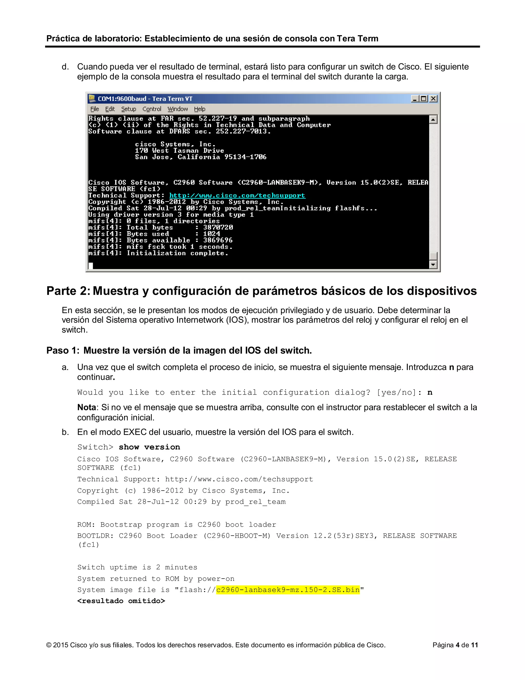 Práctica de laboratorio: Establecimiento de una sesión de consola con Tera Term
© 2015 Cisco y/o sus filiales. Todos los derechos reservados. Este documento es información pública de Cisco. Página 4 de 11
d. Cuando pueda ver el resultado de terminal, estará listo para configurar un switch de Cisco. El siguiente
ejemplo de la consola muestra el resultado para el terminal del switch durante la carga.
Parte 2: Muestra y configuración de parámetros básicos de los dispositivos
En esta sección, se le presentan los modos de ejecución privilegiado y de usuario. Debe determinar la
versión del Sistema operativo Internetwork (IOS), mostrar los parámetros del reloj y configurar el reloj en el
switch.
Paso 1: Muestre la versión de la imagen del IOS del switch.
a. Una vez que el switch completa el proceso de inicio, se muestra el siguiente mensaje. Introduzca n para
continuar.
Would you like to enter the initial configuration dialog? [yes/no]: n
Nota: Si no ve el mensaje que se muestra arriba, consulte con el instructor para restablecer el switch a la
configuración inicial.
b. En el modo EXEC del usuario, muestre la versión del IOS para el switch.
Switch> show version
Cisco IOS Software, C2960 Software (C2960-LANBASEK9-M), Version 15.0(2)SE, RELEASE
SOFTWARE (fc1)
Technical Support: http://www.cisco.com/techsupport
Copyright (c) 1986-2012 by Cisco Systems, Inc.
Compiled Sat 28-Jul-12 00:29 by prod_rel_team
ROM: Bootstrap program is C2960 boot loader
BOOTLDR: C2960 Boot Loader (C2960-HBOOT-M) Version 12.2(53r)SEY3, RELEASE SOFTWARE
(fc1)
Switch uptime is 2 minutes
System returned to ROM by power-on
System image file is "flash://c2960-lanbasek9-mz.150-2.SE.bin"
<resultado omitido>
 