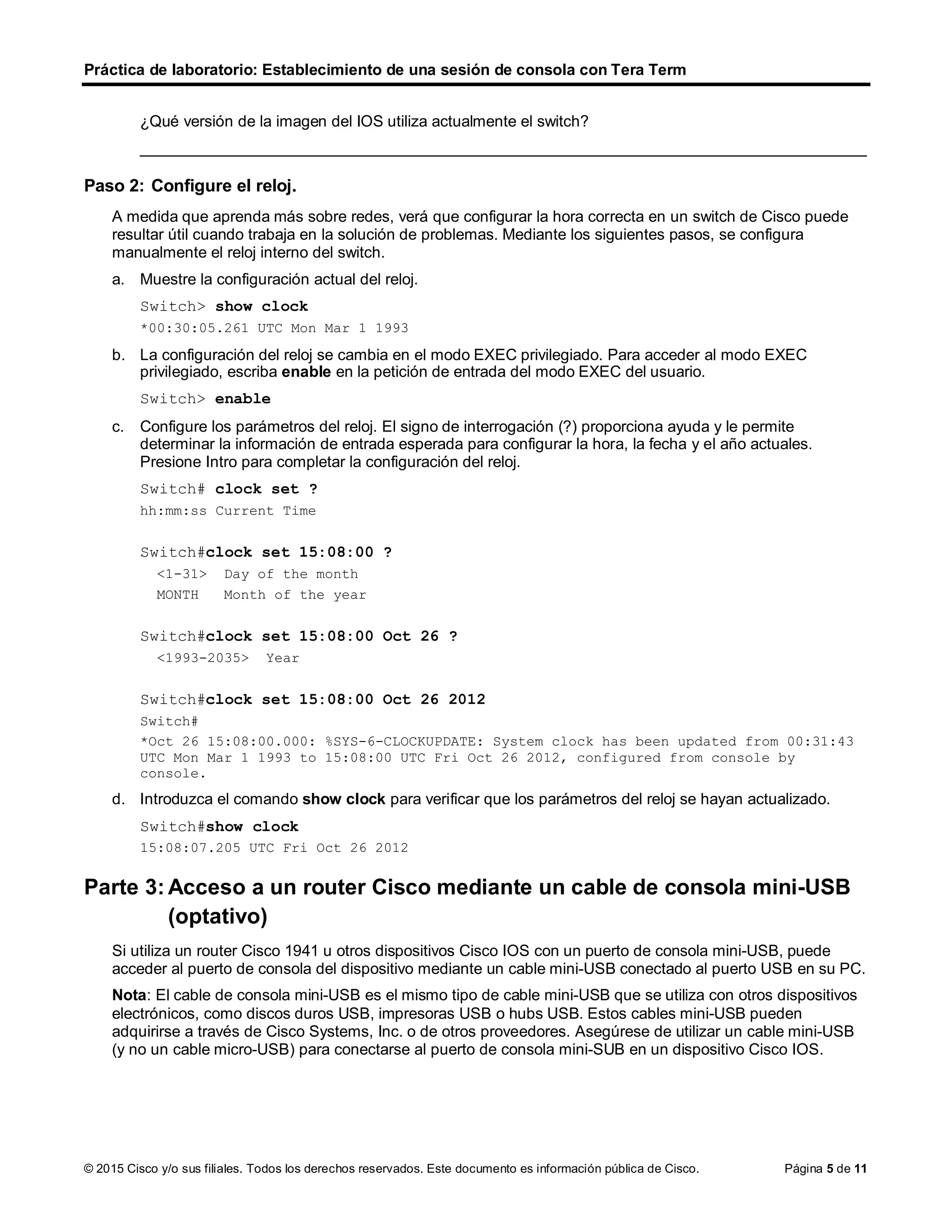 Práctica de laboratorio: Establecimiento de una sesión de consola con Tera Term
© 2015 Cisco y/o sus filiales. Todos los derechos reservados. Este documento es información pública de Cisco. Página 5 de 11
¿Qué versión de la imagen del IOS utiliza actualmente el switch?
____________________________________________________________________________________
Paso 2: Configure el reloj.
A medida que aprenda más sobre redes, verá que configurar la hora correcta en un switch de Cisco puede
resultar útil cuando trabaja en la solución de problemas. Mediante los siguientes pasos, se configura
manualmente el reloj interno del switch.
a. Muestre la configuración actual del reloj.
Switch> show clock
*00:30:05.261 UTC Mon Mar 1 1993
b. La configuración del reloj se cambia en el modo EXEC privilegiado. Para acceder al modo EXEC
privilegiado, escriba enable en la petición de entrada del modo EXEC del usuario.
Switch> enable
c. Configure los parámetros del reloj. El signo de interrogación (?) proporciona ayuda y le permite
determinar la información de entrada esperada para configurar la hora, la fecha y el año actuales.
Presione Intro para completar la configuración del reloj.
Switch# clock set ?
hh:mm:ss Current Time
Switch#clock set 15:08:00 ?
<1-31> Day of the month
MONTH Month of the year
Switch#clock set 15:08:00 Oct 26 ?
<1993-2035> Year
Switch#clock set 15:08:00 Oct 26 2012
Switch#
*Oct 26 15:08:00.000: %SYS-6-CLOCKUPDATE: System clock has been updated from 00:31:43
UTC Mon Mar 1 1993 to 15:08:00 UTC Fri Oct 26 2012, configured from console by
console.
d. Introduzca el comando show clock para verificar que los parámetros del reloj se hayan actualizado.
Switch#show clock
15:08:07.205 UTC Fri Oct 26 2012
Parte 3: Acceso a un router Cisco mediante un cable de consola mini-USB
(optativo)
Si utiliza un router Cisco 1941 u otros dispositivos Cisco IOS con un puerto de consola mini-USB, puede
acceder al puerto de consola del dispositivo mediante un cable mini-USB conectado al puerto USB en su PC.
Nota: El cable de consola mini-USB es el mismo tipo de cable mini-USB que se utiliza con otros dispositivos
electrónicos, como discos duros USB, impresoras USB o hubs USB. Estos cables mini-USB pueden
adquirirse a través de Cisco Systems, Inc. o de otros proveedores. Asegúrese de utilizar un cable mini-USB
(y no un cable micro-USB) para conectarse al puerto de consola mini-SUB en un dispositivo Cisco IOS.
 
