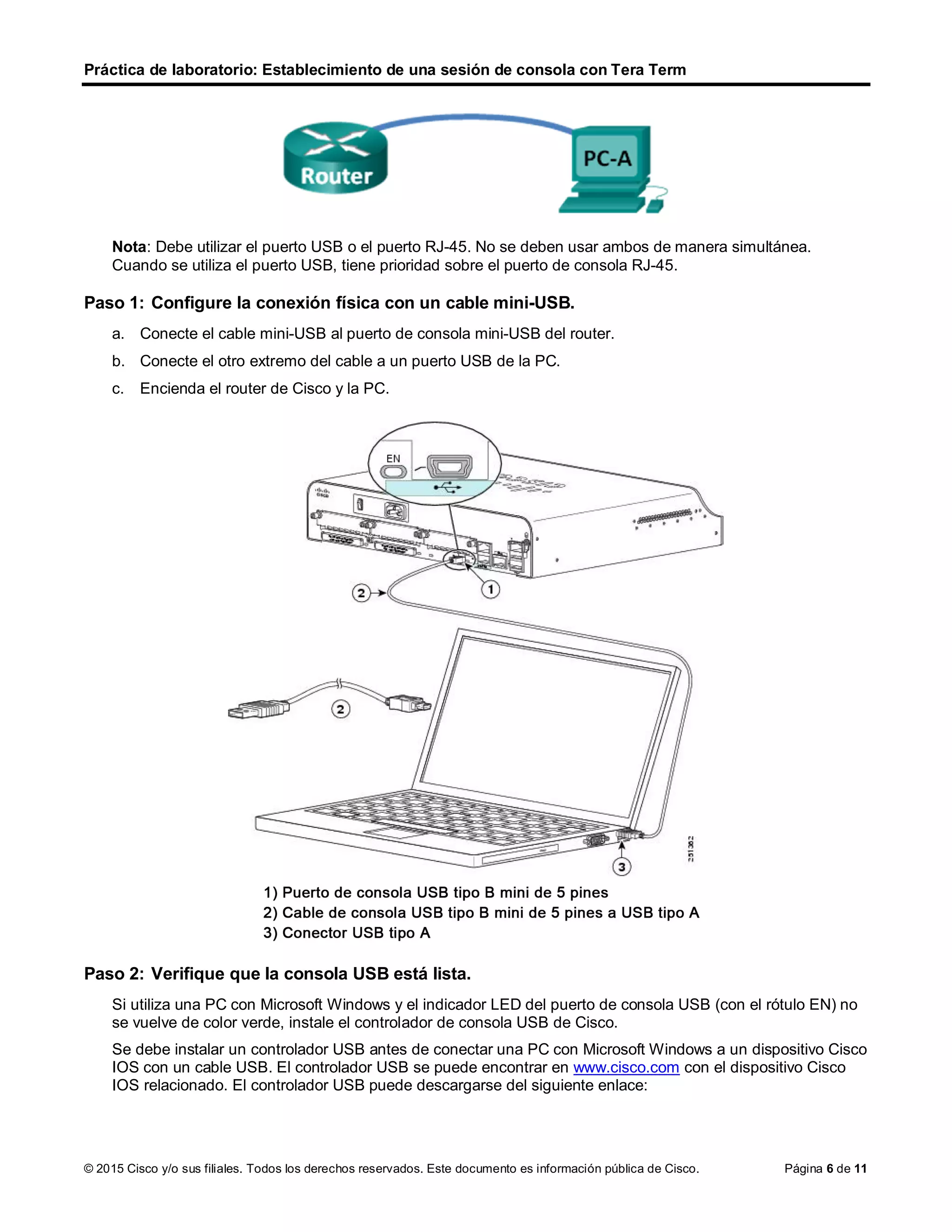 Práctica de laboratorio: Establecimiento de una sesión de consola con Tera Term
© 2015 Cisco y/o sus filiales. Todos los derechos reservados. Este documento es información pública de Cisco. Página 6 de 11
Nota: Debe utilizar el puerto USB o el puerto RJ-45. No se deben usar ambos de manera simultánea.
Cuando se utiliza el puerto USB, tiene prioridad sobre el puerto de consola RJ-45.
Paso 1: Configure la conexión física con un cable mini-USB.
a. Conecte el cable mini-USB al puerto de consola mini-USB del router.
b. Conecte el otro extremo del cable a un puerto USB de la PC.
c. Encienda el router de Cisco y la PC.
Paso 2: Verifique que la consola USB está lista.
Si utiliza una PC con Microsoft Windows y el indicador LED del puerto de consola USB (con el rótulo EN) no
se vuelve de color verde, instale el controlador de consola USB de Cisco.
Se debe instalar un controlador USB antes de conectar una PC con Microsoft Windows a un dispositivo Cisco
IOS con un cable USB. El controlador USB se puede encontrar en www.cisco.com con el dispositivo Cisco
IOS relacionado. El controlador USB puede descargarse del siguiente enlace:
 