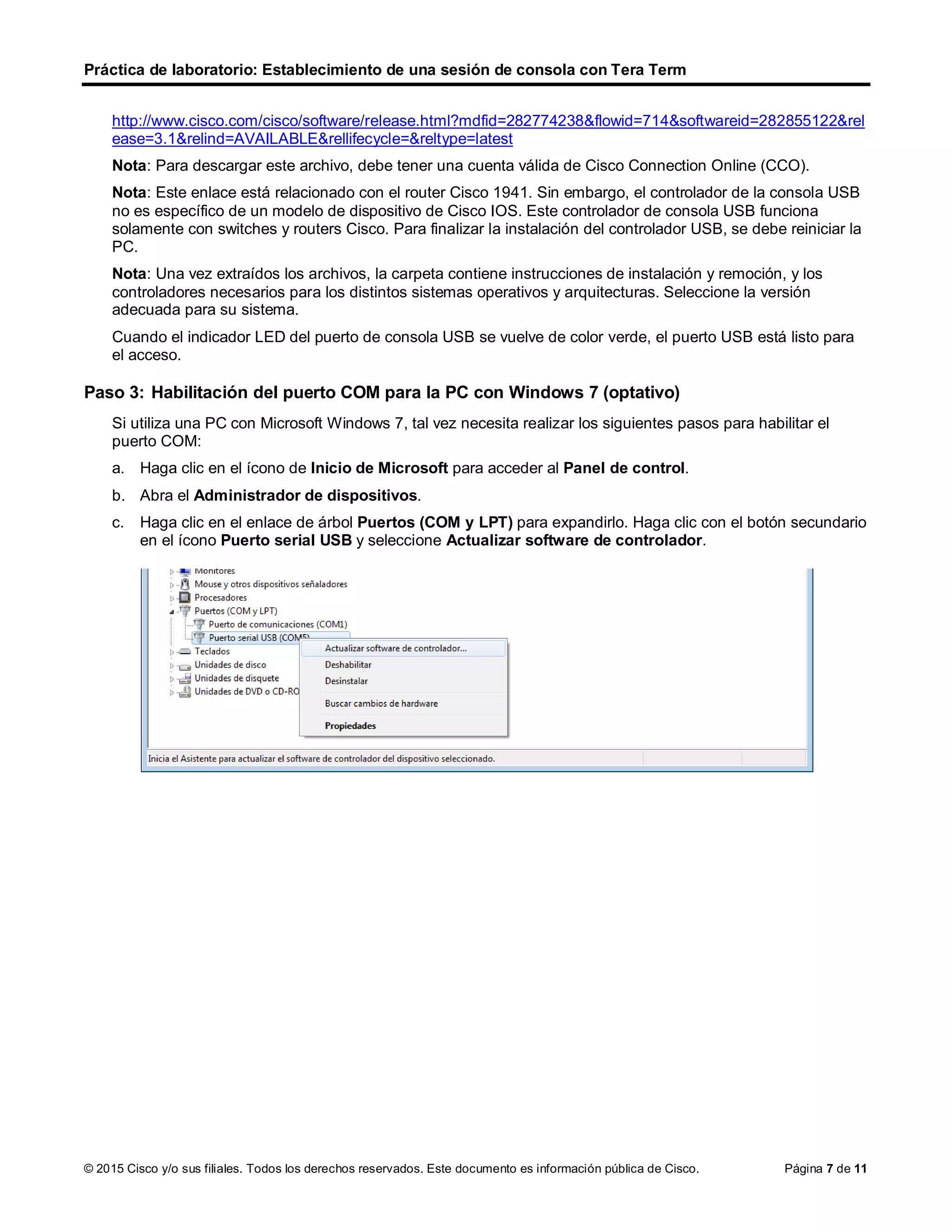 Práctica de laboratorio: Establecimiento de una sesión de consola con Tera Term
© 2015 Cisco y/o sus filiales. Todos los derechos reservados. Este documento es información pública de Cisco. Página 7 de 11
http://www.cisco.com/cisco/software/release.html?mdfid=282774238&flowid=714&softwareid=282855122&rel
ease=3.1&relind=AVAILABLE&rellifecycle=&reltype=latest
Nota: Para descargar este archivo, debe tener una cuenta válida de Cisco Connection Online (CCO).
Nota: Este enlace está relacionado con el router Cisco 1941. Sin embargo, el controlador de la consola USB
no es específico de un modelo de dispositivo de Cisco IOS. Este controlador de consola USB funciona
solamente con switches y routers Cisco. Para finalizar la instalación del controlador USB, se debe reiniciar la
PC.
Nota: Una vez extraídos los archivos, la carpeta contiene instrucciones de instalación y remoción, y los
controladores necesarios para los distintos sistemas operativos y arquitecturas. Seleccione la versión
adecuada para su sistema.
Cuando el indicador LED del puerto de consola USB se vuelve de color verde, el puerto USB está listo para
el acceso.
Paso 3: Habilitación del puerto COM para la PC con Windows 7 (optativo)
Si utiliza una PC con Microsoft Windows 7, tal vez necesita realizar los siguientes pasos para habilitar el
puerto COM:
a. Haga clic en el ícono de Inicio de Microsoft para acceder al Panel de control.
b. Abra el Administrador de dispositivos.
c. Haga clic en el enlace de árbol Puertos (COM y LPT) para expandirlo. Haga clic con el botón secundario
en el ícono Puerto serial USB y seleccione Actualizar software de controlador.
 