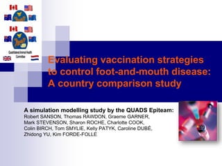 Evaluating vaccination strategies
to control foot-and-mouth disease:
A country comparison study
A simulation modelling study by the QUADS Epiteam:
Robert SANSON, Thomas RAWDON, Graeme GARNER,
Mark STEVENSON, Sharon ROCHE, Charlotte COOK,
Colin BIRCH, Tom SMYLIE, Kelly PATYK, Caroline DUBÉ,
Zhidong YU, Kim FORDE-FOLLE
 