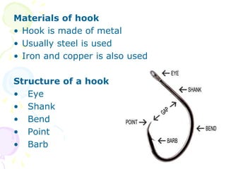 Materials of hook
• Hook is made of metal
• Usually steel is used
• Iron and copper is also used
Structure of a hook
• Eye
• Shank
• Bend
• Point
• Barb
 