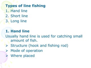 Types of line fishing
1. Hand line
2. Short line
3. Long line
1. Hand line
Usually hand line is used for catching small
amount of fish.
 Structure (hook and fishing rod)
 Mode of operation
 Where placed
 