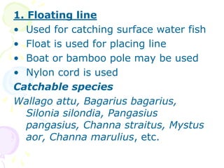 1. Floating line
• Used for catching surface water fish
• Float is used for placing line
• Boat or bamboo pole may be used
• Nylon cord is used
Catchable species
Wallago attu, Bagarius bagarius,
Silonia silondia, Pangasius
pangasius, Channa straitus, Mystus
aor, Channa marulius, etc.
 
