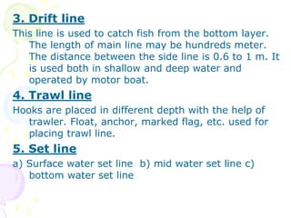 3. Drift line
This line is used to catch fish from the bottom layer.
The length of main line may be hundreds meter.
The distance between the side line is 0.6 to 1 m. It
is used both in shallow and deep water and
operated by motor boat.
4. Trawl line
Hooks are placed in different depth with the help of
trawler. Float, anchor, marked flag, etc. used for
placing trawl line.
5. Set line
a) Surface water set line b) mid water set line c)
bottom water set line
 