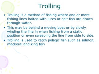Trolling
• Trolling is a method of fishing where one or more
fishing lines baited with lures or bait fish are drawn
through water.
• This may be behind a moving boat or by slowly
winding the line in when fishing from a static
position or even sweeping the line from side to side.
• Trolling is used to catch pelagic fish such as salmon,
mackerel and king fish
 