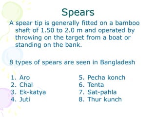 Spears
A spear tip is generally fitted on a bamboo
shaft of 1.50 to 2.0 m and operated by
throwing on the target from a boat or
standing on the bank.
8 types of spears are seen in Bangladesh
1. Aro
2. Chal
3. Ek-katya
4. Juti
5. Pecha konch
6. Tenta
7. Sat-pahla
8. Thur kunch
 