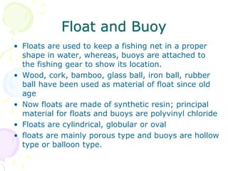 Float and Buoy
• Floats are used to keep a fishing net in a proper
shape in water, whereas, buoys are attached to
the fishing gear to show its location.
• Wood, cork, bamboo, glass ball, iron ball, rubber
ball have been used as material of float since old
age
• Now floats are made of synthetic resin; principal
material for floats and buoys are polyvinyl chloride
• Floats are cylindrical, globular or oval
• floats are mainly porous type and buoys are hollow
type or balloon type.
 