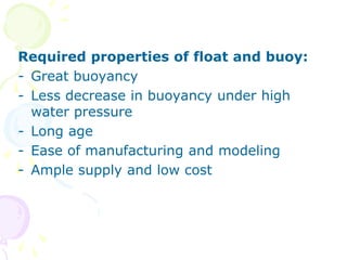 Required properties of float and buoy:
- Great buoyancy
- Less decrease in buoyancy under high
water pressure
- Long age
- Ease of manufacturing and modeling
- Ample supply and low cost
 