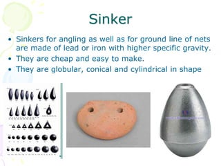 Sinker
• Sinkers for angling as well as for ground line of nets
are made of lead or iron with higher specific gravity.
• They are cheap and easy to make.
• They are globular, conical and cylindrical in shape
 